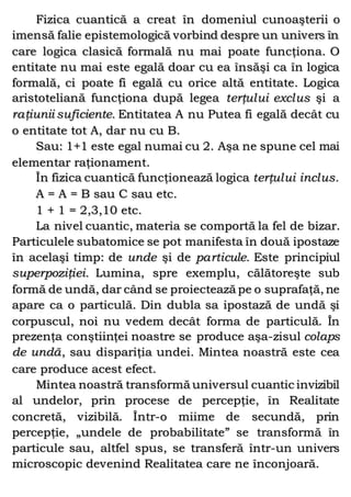 Fizica cuantică a creat în domeniul cunoaşterii o
imensă falie epistemologică vorbind despre un univers în
care logica clasică formală nu mai poate funcţiona. O
entitate nu mai este egală doar cu ea însăşi ca în logica
formală, ci poate fi egală cu orice altă entitate. Logica
aristoteliană funcţiona după legea terţului exclus şi a
raţiunii suficiente. Entitatea A nu Putea fi egală decât cu
o entitate tot A, dar nu cu B.
Sau: 1+1 este egal numai cu 2. Aşa ne spune cel mai
elementar raţionament.
În fizica cuantică funcţionează logica terţului inclus.
A = A = B sau C sau etc.
1 + 1 = 2,3,10 etc.
La nivel cuantic, materia se comportă la fel de bizar.
Particulele subatomice se pot manifesta în două ipostaze
în acelaşi timp: de unde şi de particule. Este principiul
superpoziţiei. Lumina, spre exemplu, călătoreşte sub
formă de undă, dar când se proiectează pe o suprafaţă, ne
apare ca o particulă. Din dubla sa ipostază de undă şi
corpuscul, noi nu vedem decât forma de particulă. În
prezenţa conştiinţei noastre se produce aşa-zisul colaps
de undă, sau dispariţia undei. Mintea noastră este cea
care produce acest efect.
Mintea noastră transformă universul cuantic invizibil
al undelor, prin procese de percepţie, în Realitate
concretă, vizibilă. Într-o miime de secundă, prin
percepţie, „undele de probabilitate” se transformă în
particule sau, altfel spus, se transferă într-un univers
microscopic devenind Realitatea care ne înconjoară.
 