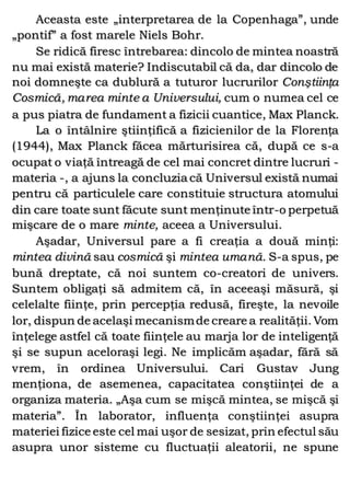 Aceasta este „interpretarea de la Copenhaga”, unde
„pontif” a fost marele Niels Bohr.
Se ridică firesc întrebarea: dincolo de mintea noastră
nu mai există materie? Indiscutabil că da, dar dincolo de
noi domneşte ca dublură a tuturor lucrurilor Conştiinţa
Cosmică, marea minte a Universului, cum o numea cel ce
a pus piatra de fundament a fizicii cuantice, Max Planck.
La o întâlnire ştiinţifică a fizicienilor de la Florenţa
(1944), Max Planck făcea mărturisirea că, după ce s-a
ocupat o viaţă întreagă de cel mai concret dintre lucruri -
materia -, a ajuns la concluzia că Universul există numai
pentru că particulele care constituie structura atomului
din care toate sunt făcute sunt menţinute într-o perpetuă
mişcare de o mare minte, aceea a Universului.
Aşadar, Universul pare a fi creaţia a două minţi:
mintea divină sau cosmică şi mintea umană. S-a spus, pe
bună dreptate, că noi suntem co-creatori de univers.
Suntem obligaţi să admitem că, în aceeaşi măsură, şi
celelalte fiinţe, prin percepţia redusă, fireşte, la nevoile
lor, dispun de acelaşi mecanismde creare a realităţii. Vom
înţelege astfel că toate fiinţele au marja lor de inteligenţă
şi se supun aceloraşi legi. Ne implicăm aşadar, fără să
vrem, în ordinea Universului. Cari Gustav Jung
menţiona, de asemenea, capacitatea conştiinţei de a
organiza materia. „Aşa cum se mişcă mintea, se mişcă şi
materia”. În laborator, influenţa conştiinţei asupra
materiei fizice este cel mai uşor de sesizat, prin efectul său
asupra unor sisteme cu fluctuaţii aleatorii, ne spune
 