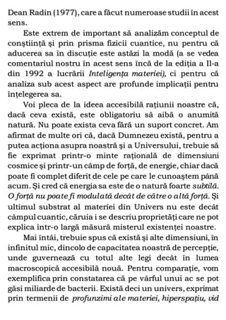 Dean Radin (1977), care a făcut numeroase studii în acest
sens.
Este extrem de important să analizăm conceptul de
conştiinţă şi prin prisma fizicii cuantice, nu pentru că
aducerea sa în discuţie este astăzi la modă (a se vedea
comentariul nostru în acest sens încă de la ediţia a Il-a
din 1992 a lucrării Inteligenţa materiei), ci pentru că
analiza sub acest aspect are profunde implicaţii pentru
înţelegerea sa.
Voi pleca de la ideea accesibilă raţiunii noastre că,
dacă ceva există, este obligatoriu să aibă o anumită
natură. Nu poate exista ceva fără un suport concret. Am
afirmat de multe ori că, dacă Dumnezeu există, pentru a
putea acţiona asupra noastră şi a Universului, trebuie să
fie exprimat printr-o minte raţională de dimensiuni
cosmice şi printr-un câmp de forţă, de energie, chiar dacă
poate fi complet diferit de cele pe care le cunoaştem până
acum. Şi cred că energia sa este de o natură foarte subtilă.
O forţă nu poate fi modulată decât de către o altă forţă. Şi
ultimul substrat al materiei din Univers nu este decât
câmpul cuantic, căruia i se descriu proprietăţi care ne pot
explica într-o largă măsură misterul existenţei noastre.
Mai întâi, trebuie spus că există şi alte dimensiuni, în
infinitul mic, dincolo de capacitatea noastră de percepţie,
unde guvernează cu totul alte legi decât în lumea
macroscopică accesibilă nouă. Pentru comparaţie, vom
exemplifica prin constatarea că pe vârful unui ac se pot
găsi miliarde de bacterii. Există deci un univers, exprimat
prin termenii de profunzimi ale materiei, hiperspaţiu, vid
 