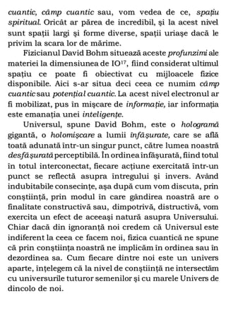cuantic, câmp cuantic sau, vom vedea de ce, spaţiu
spiritual. Oricât ar părea de incredibil, şi la acest nivel
sunt spaţii largi şi forme diverse, spaţii uriaşe dacă le
privim la scara lor de mărime.
Fizicianul David Bohm situează aceste profunzimi ale
materiei la dimensiunea de IO17, fiind considerat ultimul
spaţiu ce poate fi obiectivat cu mijloacele fizice
disponibile. Aici s-ar situa deci ceea ce numim câmp
cuantic sau potenţial cuantic. La acest nivel electronul ar
fi mobilizat, pus în mişcare de informaţie, iar informaţia
este emanaţia unei inteligenţe.
Universul, spune David Bohm, este o hologramă
gigantă, o holomişcare a lumii înfăşurate, care se află
toată adunată într-un singur punct, către lumea noastră
desfăşurată perceptibilă. În ordinea înfăşurată, fiind totul
în totul interconectat, fiecare acţiune exercitată într-un
punct se reflectă asupra întregului şi invers. Având
indubitabile consecinţe, aşa după cum vom discuta, prin
conştiinţă, prin modul în care gândirea noastră are o
finalitate constructivă sau, dimpotrivă, distructivă, vom
exercita un efect de aceeaşi natură asupra Universului.
Chiar dacă din ignoranţă noi credem că Universul este
indiferent la ceea ce facem noi, fizica cuantică ne spune
că prin conştiinţa noastră ne implicăm în ordinea sau în
dezordinea sa. Cum fiecare dintre noi este un univers
aparte, înţelegem că la nivel de conştiinţă ne intersectăm
cu universurile tuturor semenilor şi cu marele Univers de
dincolo de noi.
 