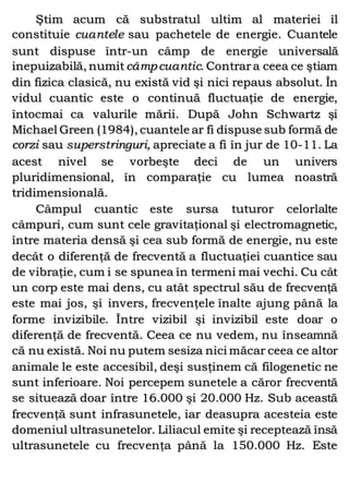 Ştim acum că substratul ultim al materiei îl
constituie cuantele sau pachetele de energie. Cuantele
sunt dispuse într-un câmp de energie universală
inepuizabilă, numit câmpcuantic. Contrara ceea ce ştiam
din fizica clasică, nu există vid şi nici repaus absolut. În
vidul cuantic este o continuă fluctuaţie de energie,
întocmai ca valurile mării. După John Schwartz şi
Michael Green (1984), cuantele ar fi dispuse sub formă de
corzi sau superstringuri, apreciate a fi în jur de 10-11. La
acest nivel se vorbeşte deci de un univers
pluridimensional, în comparaţie cu lumea noastră
tridimensională.
Câmpul cuantic este sursa tuturor celorlalte
câmpuri, cum sunt cele gravitaţional şi electromagnetic,
între materia densă şi cea sub formă de energie, nu este
decât o diferenţă de frecventă a fluctuaţiei cuantice sau
de vibraţie, cum i se spunea în termeni mai vechi. Cu cât
un corp este mai dens, cu atât spectrul său de frecvenţă
este mai jos, şi invers, frecvenţele înalte ajung până la
forme invizibile. Între vizibil şi invizibil este doar o
diferenţă de frecventă. Ceea ce nu vedem, nu înseamnă
că nu există. Noi nu putem sesiza nici măcar ceea ce altor
animale le este accesibil, deşi susţinem că filogenetic ne
sunt inferioare. Noi percepem sunetele a căror frecventă
se situează doar între 16.000 şi 20.000 Hz. Sub această
frecvenţă sunt infrasunetele, iar deasupra acesteia este
domeniul ultrasunetelor. Liliacul emite şi receptează însă
ultrasunetele cu frecvenţa până la 150.000 Hz. Este
 