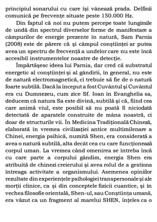 principiul sonarului cu care îşi vânează prada. Delfinii
comunică pe frecvenţe situate peste 150.000 Hz.
Din faptul că noi nu putem percepe toate lungimile
de undă din spectrul diverselor forme de manifestare a
câmpurilor de energie prezente în natură, Sam Parnia
(2008) este de părere că şi câmpul conştiinţei ar putea
avea un spectru de frecvenţă a undelor care nu este încă
accesibil instrumentelor noastre de detecţie.
Împărtăşesc ideea lui Parnia, dar cred că substratul
energetic al conştiinţei şi al gândirii, în general, nu este
de natură electromagnetică, ci trebuie să fie de o natură
foarte subtilă. Dacă la începuta fostCuvântul şi Cuvântul
era cu Dumnezeu, cum zice Sf. Ioan în Evanghelia sa,
deducem că natura Sa este divină, subtilă şi că, fiind cea
care animă viul, este posibil să nu poată fi niciodată
detectată de aparatele construite de mâna noastră, ci
doar de structurile vii. În Medicina Tradiţională Chineză,
elaborată în vremea civilizaţiei antice multimilenare a
Chinei, energia psihică, numită Shen, era considerată a
avea o natură subtilă, alta decât cea cu care funcţionează
corpul uman. La vremea când omenirea se întreba încă
cu care parte a corpului gândim, energia Shen era
atribuită de chinezi creierului şi avea rolul de a gestiona
întreaga activitate a organismului. Asemenea opiniilor
rezultate din experienţele psihologieitranspersonaleşi ale
morţii clinice, ca şi din conceptele fizicii cuantice, şi în
vechea filosofie orientală, Shen-ul, sau Conştiinţa umană,
era văzut ca un fragment al marelui SHEN, înţeles ca o
 