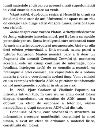 lumii materiale şi dispar cu aceeaşi viteză superluminică
în vidul cuantic din care au venit.
Văzut astfel, după cum sesiza şi Heraclit în urmă cu
două mii cinci sute de ani, Universul ne apare ca un râu
de energie care curge etern dinspre lumea invizibilă spre
cea vizibilă.
Ideile despre care vorbea Platon, arhetipurile descrise
de Jung, existente la acelaşi nivel, pot fi văzute ca modele
potenţiale pentru Sursa inteligentă care ordonează toate
formele materiei cunoscute şi necunoscute. Aici s-ar afla
deci mintea primordială a Universului, cauza primă a
tuturor lucrurilor. Mintea noastră pare a fi doar un
fragment din această Conştiinţă Cosmică şi, asemenea
acesteia, este un câmp continuu de informaţie, non-
localizat. înţelegem astfel de ce conştiinţa noastră, ca
prelungire a celei cosmice, are capacitatea de a ordona
materia şi de a o coordona în acelaşi timp. Vom veni aici
cu un exemplu referitor la ADN ca purtător de informaţie
cu rol morfogenetic codificat în structura sa.
În 1995, Pjotr Gariaev şi Vladimir Poponin au
introdus într-un tub, în care nu se aflau decât fotoni
dispuşi dezordonat, un eşantion de ADN uman. S-a
obţinut un efect de ordonare a fotonilor, rămas
nemodificat şi după scoaterea ADN-ului din tub.
Concluzia: ADN-ul, care stochează în structura sa
informaţiile necesare manifestării conştiinţei la nivel
uman, a avut un efect de ordonare a materiei fizice,
constituită din fotoni.
 