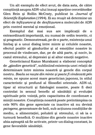 Un alt exemplu de efect avut, de data asta, de către
conştiinţă asupra ADN-ului însuşi aparţine cercetătorilor
Glen Rein şi Rollin McCraty, publicat în Journal of
Scientific Exploration (1994). Ei au reuşit să determine un
efect de înfăşurare şi de desfăşurare a moleculei de ADN
prin control mental şi emoţional.
Exemplul dat mai sus are implicaţii de o
extraordinară importanţă, nu numai de ordin teoretic, ci
şi pragmatic. Demonstrează, pe de o parte, existenţa unui
limbaj şi a unui dialog între minte şi celulele noastre,
efectul pozitiv al gândurilor şi al emoţiilor noastre în
procesul de vindecare, dar, pe de altă parte, şi nociv, în
cazul stresului, al depresiei şi al altor emoţii negative.
Geneticianul Kazuo Murakami a elaborat conceptul
de „gândire genetică”, subliniind existenţa unei relaţii de
determinare între mintea noastră şi genele din corpul
nostru. Boala se naşte din minte şi poate fi vindecată prin
minte, ne spune acest mare genetician japonez, în stilul
caracteristic şi profund al filosofiei orientale. ADN-ul,
tipar al structurii şi fiziologiei noastre, poate fi deci
controlat în sensul benefic al sănătăţii şi evoluţiei
spirituale prin voinţă, prin capacitatea de coordonare a
minţii noastre. Conştiinţa noastră poate preîntâmpina ca
cele 90% din gene apreciate ca inactive să nu devină
patogene, generatoare de boli, sub acţiunea condiţiilor de
mediu, a alimentaţiei, poluării şi stresului, ci să ia o
turnură benefică. O mulţime din genele noastre inactive
abia aşteaptă să fie activate, printr-un dialog constant, în
gene favorabile sănătăţii.
 