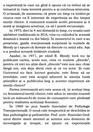 o experienţă în care un ghid îi spune că va trebui să se
întoarcă în viaţa terestră pentru a-şi continua misiunea.
O avizează, de asemenea, că peste un timp va întâlni pe
cineva care va fi interesat de experienţa sa din timpul
morţii clinice. îi comunică numele acelei persoane şi îi
arată şi imaginea acestuia, ca să-l poată recunoaşte.
în 1975, deci la 4 ani distanţă în timp, cu ocazia unei
sărbători tradiţionale în SUA, vine cu colindul la această
doamnă o mamă cu doi băieţi. În momentul în care s-au
prezentat, gazda reacţionează surprinsă la numele de
Moody şi-i spune că doreşte să discute cu soţul său. Aşa
s-a produs această întâlnire ciudată.
Aşadar, în 1971, pe când R. Moody încă nu îşi
publicase cartea, acolo sus, ceea ce numim „dincolo”,
pentru că nici nu ştim dacă „dincolo” este sus sau chiar
lângă noi, era deja decis cine şi ce va scrie. Şi cum
Universul nu face lucruri gratuite, este firesc să ne
întrebăm: care este scopul aducerii în atenţia lumii
ştiinţifice şi a publicului larg a acestor experienţe ale
morţii clinice?
Partea interesantă aici este aceea că, în acelaşi timp
cu fenomenul morţii clinice, este adus în atenţia noastră
încă un mănunchi de surse de cunoaştere care pledează
pentru realitatea aceluiaşi fenomen.
În 1969 se pun bazele Asociaţiei de Psihologie
Transpersonală. O nouă cale terapeutică se deschidea în
faţa psihologilor şi psihiatrilor. Prof. univ. Stanislav Grof,
unul dintre marii mentori ai acestui nou domeniu de
investigaţie şi terapie, ne spune că experienţele
 