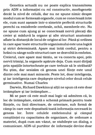 Genetica actuală nu ne poate explica transmiterea
prin ADN a informaţiei cu rol constructiv, morfogenetic
decât la nivel de celulă, dar nu ne spune nimic despre
modul cum se formează organele, cum se conectează între
ele, cum sunt aşezate într-o simetrie perfectă structurile
perechi ca emisferele cerebrale, ochii, membrele etc. Nu
ne spune cum ajung şi se conectează nervii plecaţi din
creier şi măduvă la organe şi alte structuri anatomice
aflate la distanţă de locul de origine al lor. Până şi ordinea
în care apar toate structurile organismului este una logică
şi strict determinată. Apare mai întâi cordul, pentru a
hrăni cu sânge noile structuri care se dezvoltă în embrion.
Creierul, care apare mai târziu, se va conecta apoi, prin
nervii trimişi, la organele apărute deja. Cum sunt dirijaţi
prin spaţiile întortocheate pe care trebuie să le străbată?
Nu ştim, dar sesizăm că geneza unei fiinţe este unul
dintre cele mai mari miracole. Peste lot, doar inteligenţa,
şi iar inteligenţa care depăşeşte nivelul celor două celule
germinative. Numai Charles
Darwin, Richard Dawkins şi alţii ne spun că este doar
întâmplare şi iar întâmplare...
Mi se pare că este mult mai logic să admitem că, în
loc de întâmplare, există o schemă primară pentru toate
fiinţele, cu linii directoare, de orientare, sub formă de
câmp în care este depozitată toată informaţia necesară în
geneza lor. Între celulele embrionului şi câmpul
conştiinţei cu capacitatea de organizare, de ordonare a
materiei, după cum am văzut, se stabileşte un dialog, o
comunicare. ADN-ul purtător de informaţie devine doar
 