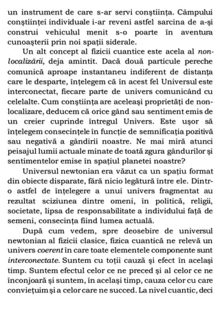un instrument de care s-ar servi conştiinţa. Câmpului
conştiinţei individuale i-ar reveni astfel sarcina de a-şi
construi vehiculul menit s-o poarte în aventura
cunoaşterii prin noi spaţii siderale.
Un alt concept al fizicii cuantice este acela al non-
localizării, deja amintit. Dacă două particule pereche
comunică aproape instantaneu indiferent de distanţa
care le desparte, înţelegem că în acest fel Universul este
interconectat, fiecare parte de univers comunicând cu
celelalte. Cum conştiinţa are aceleaşi proprietăţi de non-
localizare, deducem că orice gând sau sentiment emis de
un creier cuprinde întregul Univers. Este uşor să
înţelegem consecinţele în funcţie de semnificaţia pozitivă
sau negativă a gândirii noastre. Ne mai miră atunci
peisajul lumii actuale minate de toată zgura gândurilor şi
sentimentelor emise în spaţiul planetei noastre?
Universul newtonian era văzut ca un spaţiu format
din obiecte disparate, fără nicio legătură între ele. Dintr-
o astfel de înţelegere a unui univers fragmentat au
rezultat sciziunea dintre omeni, în politică, religii,
societate, lipsa de responsabilitate a individului faţă de
semeni, consecinţa fiind lumea actuală.
După cum vedem, spre deosebire de universul
newtonian al fizicii clasice, fizica cuantică ne relevă un
univers coerent în care toate elementele componente sunt
interconectate. Suntem cu toţii cauză şi efect în acelaşi
timp. Suntem efectul celor ce ne preced şi al celor ce ne
înconjoară şi suntem, în acelaşi timp, cauza celor cu care
convieţuimşi a celorcare ne succed. La nivel cuantic, deci
 