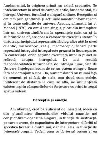 fundamental, la originea primă nu există separaţie. Ne
interconectăm la nivel de câmp cuantic, fundamental, cu
întregul Univers, formând o singură unitate. Receptăm şi
emitem prin gândurile şi acţiunile noastre informaţii din
şi în toate colţurile de univers. Aşadar, afirmaţia lui J.
Monod (1970), că omul este singur, picat din întâmplare
într-un univers „indiferent la speranţele sale, ca şi la
suferinţele sale”, are doar o valoare de exerciţiu literar. În
virtutea principiului reprezentării holografice atât la nivel
cuantic, microscopic, cât şi macroscopic, fiecare parte
reprezintă întregul şi întregul este prezentîn fiecare parte.
În consecinţă, orice acţiune exercitată într-un punct se
reflectă asupra întregului. De aici rezultă
responsabilitatea tuturor faţă de întreaga lume, faţă de
Univers. Înţelegem acum de ce nu putem atinge o floare
fără să deranjăm o stea. Da, suntem datori nu numai faţă
de semeni, ci şi faţă de stele, aşa după cum stelele,
indiferent de distanta la care se află, ne influenţează
existenţa prin câmpurile lor de forţe care cuprind întregul
spaţiu sideral.
Percepţie şi emoţie
Am abordat, cred că suficient de insistent, ideea că
din pluralitatea dimensiunilor vidului cuantic noi
conştientizăm doar una singură, în funcţie de instrucţia
pe care o avem, de capacitatea de interpretare, diferită şi
specifică fiecăruia dintre noi, dar mai ales în funcţie de
interesele proprii. Vedem ceea ce dorim să vedem şi nu
 