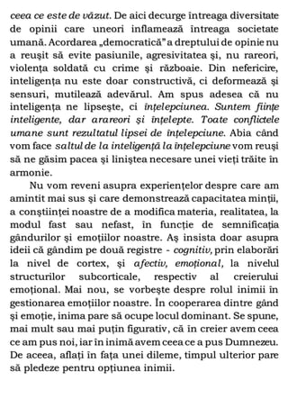 ceea ce este de văzut. De aici decurge întreaga diversitate
de opinii care uneori inflamează întreaga societate
umană. Acordarea „democratică”a dreptului de opinie nu
a reuşit să evite pasiunile, agresivitatea şi, nu rareori,
violenţa soldată cu crime şi războaie. Din nefericire,
inteligenţa nu este doar constructivă, ci deformează şi
sensuri, mutilează adevărul. Am spus adesea că nu
inteligenţa ne lipseşte, ci înţelepciunea. Suntem fiinţe
inteligente, dar arareori şi înţelepte. Toate conflictele
umane sunt rezultatul lipsei de înţelepciune. Abia când
vom face saltul de la inteligenţă la înţelepciune vom reuşi
să ne găsim pacea şi liniştea necesare unei vieţi trăite în
armonie.
Nu vom reveni asupra experienţelor despre care am
amintit mai sus şi care demonstrează capacitatea minţii,
a conştiinţei noastre de a modifica materia, realitatea, la
modul fast sau nefast, în funcţie de semnificaţia
gândurilor şi emoţiilor noastre. Aş insista doar asupra
ideii că gândim pe două registre - cognitiv, prin elaborări
la nivel de cortex, şi afectiv, emoţional, la nivelul
structurilor subcorticale, respectiv al creierului
emoţional. Mai nou, se vorbeşte despre rolul inimii în
gestionarea emoţiilor noastre. În cooperarea dintre gând
şi emoţie, inima pare să ocupe locul dominant. Se spune,
mai mult sau mai puţin figurativ, că în creier avem ceea
ce am pus noi, iar în inimă avem ceea ce a pus Dumnezeu.
De aceea, aflaţi în faţa unei dileme, timpul ulterior pare
să pledeze pentru opţiunea inimii.
 