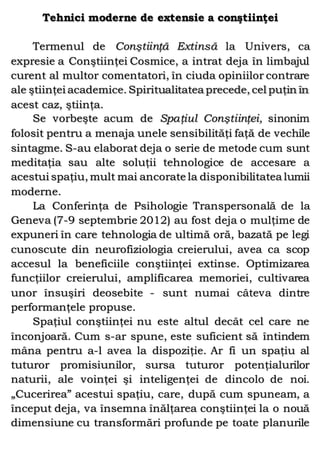 Tehnici moderne de extensie a conştiinţei
Termenul de Conştiinţă Extinsă la Univers, ca
expresie a Conştiinţei Cosmice, a intrat deja în limbajul
curent al multor comentatori, în ciuda opiniilor contrare
ale ştiinţei academice. Spiritualitatea precede, cel puţin în
acest caz, ştiinţa.
Se vorbeşte acum de Spaţiul Conştiinţei, sinonim
folosit pentru a menaja unele sensibilităţi faţă de vechile
sintagme. S-au elaborat deja o serie de metode cum sunt
meditaţia sau alte soluţii tehnologice de accesare a
acestui spaţiu, mult mai ancorate la disponibilitatea lumii
moderne.
La Conferinţa de Psihologie Transpersonală de la
Geneva (7-9 septembrie 2012) au fost deja o mulţime de
expuneri în care tehnologia de ultimă oră, bazată pe legi
cunoscute din neurofiziologia creierului, avea ca scop
accesul la beneficiile conştiinţei extinse. Optimizarea
funcţiilor creierului, amplificarea memoriei, cultivarea
unor însuşiri deosebite - sunt numai câteva dintre
performanţele propuse.
Spaţiul conştiinţei nu este altul decât cel care ne
înconjoară. Cum s-ar spune, este suficient să întindem
mâna pentru a-l avea la dispoziţie. Ar fi un spaţiu al
tuturor promisiunilor, sursa tuturor potenţialurilor
naturii, ale voinţei şi inteligenţei de dincolo de noi.
„Cucerirea” acestui spaţiu, care, după cum spuneam, a
început deja, va însemna înălţarea conştiinţei la o nouă
dimensiune cu transformări profunde pe toate planurile
 