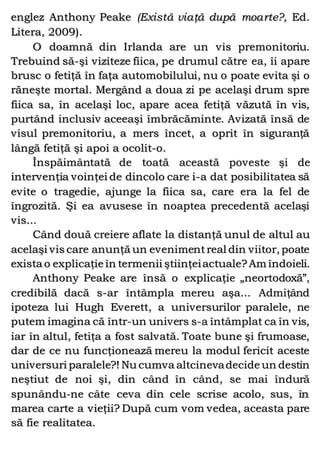 englez Anthony Peake (Există viaţă după moarte?, Ed.
Litera, 2009).
O doamnă din Irlanda are un vis premonitoriu.
Trebuind să-şi viziteze fiica, pe drumul către ea, îi apare
brusc o fetiţă în faţa automobilului, nu o poate evita şi o
răneşte mortal. Mergând a doua zi pe acelaşi drum spre
fiica sa, în acelaşi loc, apare acea fetiţă văzută în vis,
purtând inclusiv aceeaşi îmbrăcăminte. Avizată însă de
visul premonitoriu, a mers încet, a oprit în siguranţă
lângă fetiţă şi apoi a ocolit-o.
Înspăimântată de toată această poveste şi de
intervenţia voinţei de dincolo care i-a dat posibilitatea să
evite o tragedie, ajunge la fiica sa, care era la fel de
îngrozită. Şi ea avusese în noaptea precedentă acelaşi
vis...
Când două creiere aflate la distanţă unul de altul au
acelaşi vis care anunţă un evenimentreal din viitor, poate
exista o explicaţie în termenii ştiinţeiactuale?Am îndoieli.
Anthony Peake are însă o explicaţie „neortodoxă”,
credibilă dacă s-ar întâmpla mereu aşa... Admiţând
ipoteza lui Hugh Everett, a universurilor paralele, ne
putem imagina că într-un univers s-a întâmplat ca în vis,
iar în altul, fetiţa a fost salvată. Toate bune şi frumoase,
dar de ce nu funcţionează mereu la modul fericit aceste
universuri paralele?! Nu cumva altcinevadecide un destin
neştiut de noi şi, din când în când, se mai îndură
spunându-ne câte ceva din cele scrise acolo, sus, în
marea carte a vieţii? După cum vom vedea, aceasta pare
să fie realitatea.
 