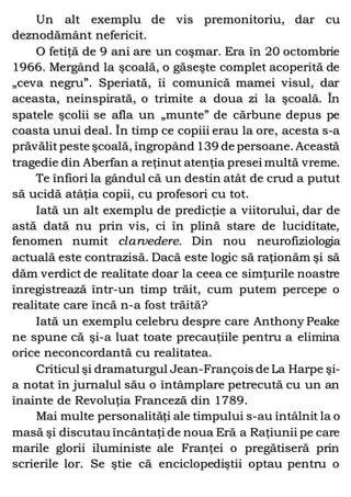 Un alt exemplu de vis premonitoriu, dar cu
deznodământ nefericit.
O fetiţă de 9 ani are un coşmar. Era în 20 octombrie
1966. Mergând la şcoală, o găseşte complet acoperită de
„ceva negru”. Speriată, îi comunică mamei visul, dar
aceasta, neinspirată, o trimite a doua zi la şcoală. În
spatele şcolii se afla un „munte” de cărbune depus pe
coasta unui deal. În timp ce copiii erau la ore, acesta s-a
prăvălitpeste şcoală, îngropând 139 de persoane. Această
tragedie din Aberfan a reţinut atenţia presei multă vreme.
Te înfiori la gândul că un destin atât de crud a putut
să ucidă atâţia copii, cu profesori cu tot.
Iată un alt exemplu de predicţie a viitorului, dar de
astă dată nu prin vis, ci în plină stare de luciditate,
fenomen numit clarvedere. Din nou neurofiziologia
actuală este contrazisă. Dacă este logic să raţionăm şi să
dăm verdict de realitate doar la ceea ce simţurile noastre
înregistrează într-un timp trăit, cum putem percepe o
realitate care încă n-a fost trăită?
Iată un exemplu celebru despre care Anthony Peake
ne spune că şi-a luat toate precauţiile pentru a elimina
orice neconcordantă cu realitatea.
Criticul şi dramaturgul Jean-François de La Harpe şi-
a notat în jurnalul său o întâmplare petrecută cu un an
înainte de Revoluţia Franceză din 1789.
Mai multe personalităţi ale timpului s-au întâlnit la o
masă şi discutau încântaţi de noua Eră a Raţiunii pe care
marile glorii iluministe ale Franţei o pregătiseră prin
scrierile lor. Se ştie că enciclopediştii optau pentru o
 