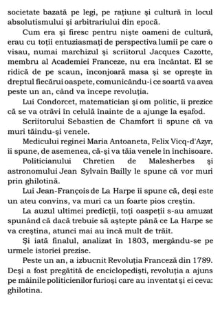 societate bazată pe legi, pe raţiune şi cultură în locul
absolutismului şi arbitrariului din epocă.
Cum era şi firesc pentru nişte oameni de cultură,
erau cu toţii entuziasmaţi de perspectiva lumii pe care o
visau, numai marchizul şi scriitorul Jacques Cazotte,
membru al Academiei Franceze, nu era încântat. El se
ridică de pe scaun, înconjoară masa şi se opreşte în
dreptul fiecărui oaspete, comunicându-i ce soartă va avea
peste un an, când va începe revoluţia.
Lui Condorcet, matematician şi om politic, îi prezice
că se va otrăvi în celulă înainte de a ajunge la eşafod.
Scriitorului Sebastien de Chamfort îi spune că va
muri tăindu-şi venele.
Medicului reginei Maria Antoaneta, Felix Vicq-d'Azyr,
îi spune, de asemenea, că-şi va tăia venele în închisoare.
Politicianului Chretien de Malesherbes şi
astronomului Jean Sylvain Bailly le spune că vor muri
prin ghilotină.
Lui Jean-François de La Harpe îi spune că, deşi este
un ateu convins, va muri ca un foarte pios creştin.
La auzul ultimei predicţii, toţi oaspeţii s-au amuzat
spunând că dacă trebuie să aştepte până ce La Harpe se
va creştina, atunci mai au încă mult de trăit.
Şi iată finalul, analizat în 1803, mergându-se pe
urmele istoriei prezise.
Peste un an, a izbucnit Revoluţia Franceză din 1789.
Deşi a fost pregătită de enciclopedişti, revoluţia a ajuns
pe mâinile politicienilorfurioşi care au inventatşi ei ceva:
ghilotina.
 