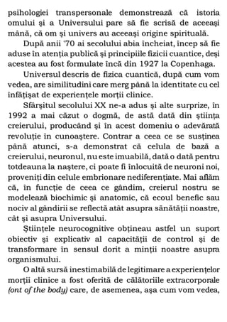 psihologiei transpersonale demonstrează că istoria
omului şi a Universului pare să fie scrisă de aceeaşi
mână, că om şi univers au aceeaşi origine spirituală.
După anii '70 ai secolului abia încheiat, încep să fie
aduse în atenţia publică şi principiile fizicii cuantice, deşi
acestea au fost formulate încă din 1927 la Copenhaga.
Universul descris de fizica cuantică, după cum vom
vedea, are similitudini care merg până la identitate cu cel
înfăţişat de experienţele morţii clinice.
Sfârşitul secolului XX ne-a adus şi alte surprize, în
1992 a mai căzut o dogmă, de astă dată din ştiinţa
creierului, producând şi în acest domeniu o adevărată
revoluţie în cunoaştere. Contrar a ceea ce se susţinea
până atunci, s-a demonstrat că celula de bază a
creierului, neuronul, nu este imuabilă, dată o dată pentru
totdeauna la naştere, ci poate fi înlocuită de neuroni noi,
proveniţi din celule embrionare nediferenţiate. Mai aflăm
că, în funcţie de ceea ce gândim, creierul nostru se
modelează biochimic şi anatomic, că ecoul benefic sau
nociv al gândirii se reflectă atât asupra sănătăţii noastre,
cât şi asupra Universului.
Ştiinţele neurocognitive obţineau astfel un suport
obiectiv şi explicativ al capacităţii de control şi de
transformare în sensul dorit a minţii noastre asupra
organismului.
O altă sursă inestimabilă de legitimare a experienţelor
morţii clinice a fost oferită de călătoriile extracorporale
(ont of the body) care, de asemenea, aşa cum vom vedea,
 