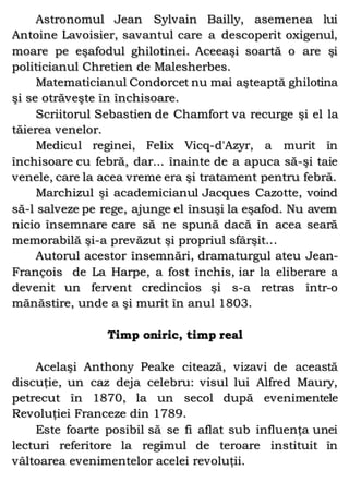 Astronomul Jean Sylvain Bailly, asemenea lui
Antoine Lavoisier, savantul care a descoperit oxigenul,
moare pe eşafodul ghilotinei. Aceeaşi soartă o are şi
politicianul Chretien de Malesherbes.
Matematicianul Condorcet nu mai aşteaptă ghilotina
şi se otrăveşte în închisoare.
Scriitorul Sebastien de Chamfort va recurge şi el la
tăierea venelor.
Medicul reginei, Felix Vicq-d'Azyr, a murit în
închisoare cu febră, dar... înainte de a apuca să-şi taie
venele, care la acea vreme era şi tratament pentru febră.
Marchizul şi academicianul Jacques Cazotte, voind
să-l salveze pe rege, ajunge el însuşi la eşafod. Nu avem
nicio însemnare care să ne spună dacă în acea seară
memorabilă şi-a prevăzut şi propriul sfârşit...
Autorul acestor însemnări, dramaturgul ateu Jean-
François de La Harpe, a fost închis, iar la eliberare a
devenit un fervent credincios şi s-a retras într-o
mănăstire, unde a şi murit în anul 1803.
Timp oniric, timp real
Acelaşi Anthony Peake citează, vizavi de această
discuţie, un caz deja celebru: visul lui Alfred Maury,
petrecut în 1870, la un secol după evenimentele
Revoluţiei Franceze din 1789.
Este foarte posibil să se fi aflat sub influenţa unei
lecturi referitore la regimul de teroare instituit în
vâltoarea evenimentelor acelei revoluţii.
 