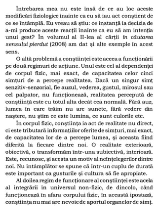 Întrebarea mea nu este însă de ce au loc aceste
modificări fiziologice înainte ca eu să iau act conştient de
ce se întâmplă. Eu vreau să ştiu: ce instanţă ia decizia de
a-mi produce aceste reacţii înainte ca eu să am intenţia
unui gest? În volumul al II-lea al cărţii în căutarea
sensului pierdut (2008) am dat şi alte exemple în acest
sens.
O altă problemă a conştiinţei este aceea a funcţionării
pe două regimuri de acţiune. Unul este cel al dependenţei
de corpul fizic, mai exact, de capacitatea celor cinci
simţuri de a percepe realitatea. Dacă un singur simţ
senzitiv-senzorial, fie auzul, vederea, gustul, mirosul sau
cel palpator, nu funcţionează, realitatea percepută de
conştiinţă este cu totul alta decât cea normală. Fără auz,
lumea în care trăim nu are sunete, fără vedere din
naştere, nu ştim ce este lumina, ce sunt culorile etc.
În corpul fizic, conştiinţa ia act de realitate nu direct,
ci este tributară informaţiiloroferite de simţuri, mai exact,
de capacitatea lor de a percepe lumea, şi aceasta fiind
diferită la fiecare dintre noi. O realitate exterioară,
obiectivă, o transformăm într-una subiectivă, interioară.
Este, recunosc, şi acesta un motiv al neînţelegerilordintre
noi. Nu întâmplător se spune că într-un cuplu de durată
este important ca gusturile şi cultura să fie apropiate.
Al doilea regim de funcţionare al conştiinţei este acela
al integrării în universul non-fizic, de dincolo, când
funcţionează în afara corpului fizic, în această ipostază,
conştiinţa nu mai are nevoiede aportul organelorde simţ.
 