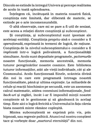 Dincolo se extinde la întregul Univers şi percepe realitatea
de acolo în toată splendoarea.
Înţelegem că, încătuşată în materia noastră fizică,
conştiinţa este limitată, dar eliberată de materie, se
extinde pe o arie incomensurabilă.
O altă observaţie, care mi se pare a fi util de sesizat,
este aceea a relaţiei dintre conştiinţă şi subconştient.
Şi conştiinţa, şi subconştientul sunt ipostaze ale
aceleiaşi entităţi. Conştiinţa propriu-zisă o consider a fi
operaţională, exprimată în termeni de logică, de raţiune.
Conştiinţa de la nivelul subconştientului o consider a fi
implicată într-o logică polivalentă, a funcţionalităţii
simultane. Acolo sunt depozitate programele, patternurile
noastre funcţionale, memoria ancestrală, memoria
tuturor peregrinărilor noastre cosmice. Este biblioteca
tuturor informaţiilor, atât ale vieţii individuale, cât şi ale
Cosmosului. Acolo funcţionează Sinele, scânteia divină
din noi în care este programată întreaga noastră
funcţionalitate, până şi ultima expiraţie. La miliardele de
celule şi reacţii biochimice pe secundă, este un asemenea
calcul matematic, atâtea conexiuni informaţionale, feed-
back-uri şi reglări, încât i-ar fi imposibil minţii noastre
conştiente să le gestioneze şi să gândească în acelaşi
timp. Este aici o logică fericită a Universului în faţa căreia
biata noastră minte rămâne copleşită.
Mintea subconştientă se exprimă prin vis, prin
hipnoză, sau regresie psihică. Atunci eul nostru conştient
tace şi vorbeşte doar „martorul eternităţii” din noi.
 