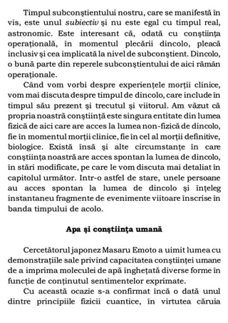 Timpul subconştientului nostru, care se manifestă în
vis, este unul subiectiv şi nu este egal cu timpul real,
astronomic. Este interesant că, odată cu conştiinţa
operaţională, în momentul plecării dincolo, pleacă
inclusiv şi cea implicată la nivel de subconştient. Dincolo,
o bună parte din reperele subconştientului de aici rămân
operaţionale.
Când vom vorbi despre experienţele morţii clinice,
vom mai discuta despre timpul de dincolo, care include în
timpul său prezent şi trecutul şi viitorul. Am văzut că
propria noastră conştiinţă este singura entitate din lumea
fizică de aici care are acces la lumea non-fizică de dincolo,
fie în momentul morţii clinice, fie în cel al morţii definitive,
biologice. Există însă şi alte circumstanţe în care
conştiinţa noastră are acces spontan la lumea de dincolo,
în stări modificate, pe care le vom discuta mai detaliat în
capitolul următor. Intr-o astfel de stare, unele persoane
au acces spontan la lumea de dincolo şi înţeleg
instantaneu fragmente de evenimente viitoare înscrise în
banda timpului de acolo.
Apa şi conştiinţa umană
Cercetătorul japonez Masaru Emoto a uimit lumea cu
demonstraţiile sale privind capacitatea conştiinţei umane
de a imprima moleculei de apă îngheţată diverse forme în
funcţie de conţinutul sentimentelor exprimate.
Cu această ocazie s-a confirmat încă o dată unul
dintre principiile fizicii cuantice, în virtutea căruia
 