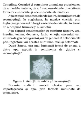 Conştiinţa Cosmică şi conştiinţa umană au proprietatea
de a modela materia, de a fi responsabile de diversitatea
formelor cunoscute şi necunoscute ale materiei.
Apa expusă sentimentelorde iubire, de mulţumire, de
recunoştinţă, la rugăciune, la muzica clasică, prin
îngheţare generează o largă varietate de cristale, în forme
de o nespusă frumuseţe şi simetrie.
Apa expusă sentimentelor cu conţinut negativ, ura,
insulta, teama, depresia, furia, emoţia stresului sau
muzica de gen heavymetal,ori nu generează deloc cristale
prin îngheţare, ori acestea sunt rare, mici şi deformate.
După Emoto, cea mai frumoasă formă de cristal a
dat-o apa expusă la sentimente de „iubire şi
recunoştinţă”.
Figura 1. Reacţia la iubire şi recunoştinţă
Bucuria audierii muzicii clasice pare s-o
împărtăşească şi apa, prin formele minunate de
cristalizare.
 