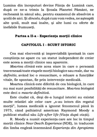 Lumina din începuturi devine Fiinţa de Lumină care,
după ce ne-a trimis la Şcoala Planetei Pământ, ne
recheamă în sânul său, pentru examenul de absolvire a
şcolii de aici. Şi dincolo, după cum vom vedea, ne aşteaptă
alte şcoli, mult mai înalte, şi alte lumi cu oferte de
inefabile frumuseţi.
Partea a II-a - Experienţa morţii clinice
CAPITOLUL I - SCURT ISTORIC
Cea mai elocventă şi imprevizibilă ipostază în care
conştiinţa ne apare cu un statut independent de creier
este aceea a morţii clinice sau aparente.
Moartea clinică este acea stare în care o persoană
traversează toate etapele morţii biologice sau reale, dar nu
definitiv, având loc o resuscitare, o reluare a funcţiilor
vitale, fie spontan, fie prin intervenţie medicală.
Moartea clinică este diferită de cea biologică, în care
nu mai sunt posibilităţi de resuscitare. Moartea biologică
este deci o moarte definitivă.
Este ciudat că, deşi de-a lungul istoriei au existat
multe relatări ale celor care „s-au întors din regatul
morţii”, lumea medicală a ignorat fenomenul până în
1975, când psihiatrul american Raymond Moody a
publicat studiul său Life after life (Viaţa după viaţă).
R. Moody a numit experienţa care are loc în timpul
morţii clinice Near Death Experience (NDE), în traducere
din limba engleză însemnând Experienţa din Apropierea
 