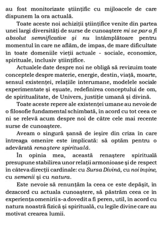 au fost monitorizate ştiinţific cu mijloacele de care
dispunem la ora actuală.
Toate aceste noi achiziţii ştiinţifice venite din partea
unei largi diversităţi de surse de cunoaştere mi se par a fi
absolut semnificative şi nu întâmplătoare pentru
momentul în care ne aflăm, de impas, de mare dificultate
în toate domeniile vieţii actuale - sociale, economice,
spirituale, inclusiv ştiinţifice.
Actualele date despre noi ne obligă să revizuim toate
conceptele despre materie, energie, destin, viaţă, moarte,
sensul existenţei, relaţiile interumane, modelele sociale
experimentate şi eşuate, redefinirea conceptului de om,
de spiritualitate, de Univers, justiţie umană şi divină.
Toate aceste repere ale existenţei umane au nevoie de
o filosofie fundamental schimbată, în acord cu tot ceea ce
ni se relevă acum despre noi de către cele mai recente
surse de cunoaştere.
Aveam o singură şansă de ieşire din criza în care
întreaga omenire este implicată: să optăm pentru o
adevărată renaştere spirituală.
În opinia mea, această renaştere spirituală
presupune stabilirea unorrelaţii armonioase şi de respect
în câteva direcţii cardinale: cu Sursa Divină, cu noi înşine,
cu semenii şi cu natura.
Este nevoie să renunţăm la ceea ce este depăşit, în
dezacord cu actuala cunoaştere, să păstrăm ceea ce în
experienţa omeniriis-a dovedita fi peren, util, în acord cu
natura noastră fizică şi spirituală, cu legile divine care au
motivat crearea lumii.
 