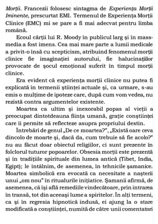 Morţii. Francezii folosesc sintagma de Experienţa Morţii
Iminente, prescurtat EMI. Termenul de Experienţa Morţii
Clinice (EMC) mi se pare a fi mai adecvat pentru limba
română.
Ecoul cărţii lui R. Moody în publicul larg şi în mass-
media a fost imens. Cea mai mare parte a lumii medicale
a privit-o însă cu scepticism, atribuind fenomenul morţii
clinice fie imaginaţiei autorului, fie halucinaţiilor
provocate de şocul emoţional suferit în timpul morţii
clinice.
Era evident că experienţa morţii clinice nu putea fi
explicată în termenii ştiinţei actuale şi, ca urmare, s-au
emis o mulţime de ipoteze care, după cum vom vedea, nu
rezistă contra argumentelor existente.
Moartea ca ultim şi inexorabil popas al vieţii a
preocupat dintotdeauna fiinţa umană, graţie conştiinţei
care îi permite să reflecteze asupra propriului destin.
Întrebări de genul „De ce moartea?”, „Există oare ceva
dincolo de moarte şi, dacă da, cum trebuie să fie acolo?”
nu au făcut doar obiectul religiilor, ci sunt prezente în
folclorul tuturor popoarelor. Obsesia morţii este prezentă
şi în tradiţiile spirituale din lumea antică (Tibet, India,
Egipt); le întâlnim, de asemenea, în tehnicile şamanice.
Moartea simbolică era evocată ca necesitate a naşterii
unui „om nou” în ritualurile iniţiatice. Şamanii afirmă, de
asemenea, că îşi află remediile vindecătoare, prin intrarea
în transă, tot din aceeaşi lume a spiritelor. În alţi termeni,
ca şi în regresia hipnotică indusă, ei ajung la o stare
modificată a conştiinţei, numită de către unii comentatori
 