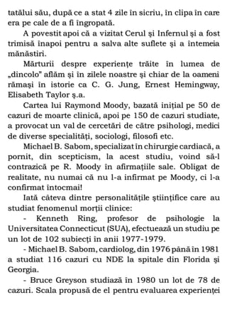 tatălui său, după ce a stat 4 zile în sicriu, în clipa în care
era pe cale de a fi îngropată.
A povestit apoi că a vizitat Cerul şi Infernul şi a fost
trimisă înapoi pentru a salva alte suflete şi a întemeia
mănăstiri.
Mărturii despre experienţe trăite în lumea de
„dincolo” aflăm şi în zilele noastre şi chiar de la oameni
rămaşi în istorie ca C. G. Jung, Ernest Hemingway,
Elisabeth Taylor ş.a.
Cartea lui Raymond Moody, bazată iniţial pe 50 de
cazuri de moarte clinică, apoi pe 150 de cazuri studiate,
a provocat un val de cercetări de către psihologi, medici
de diverse specialităţi, sociologi, filosofi etc.
Michael B. Sabom, specializatîn chirurgie cardiacă, a
pornit, din scepticism, la acest studiu, voind să-l
contrazică pe R. Moody în afirmaţiile sale. Obligat de
realitate, nu numai că nu l-a infirmat pe Moody, ci l-a
confirmat întocmai!
Iată câteva dintre personalităţile ştiinţifice care au
studiat fenomenul morţii clinice:
- Kenneth Ring, profesor de psihologie la
Universitatea Connecticut (SUA), efectuează un studiu pe
un lot de 102 subiecţi în anii 1977-1979.
- Michael B. Sabom, cardiolog, din 1976 până în 1981
a studiat 116 cazuri cu NDE la spitale din Florida şi
Georgia.
- Bruce Greyson studiază în 1980 un lot de 78 de
cazuri. Scala propusă de el pentru evaluarea experienţei
 