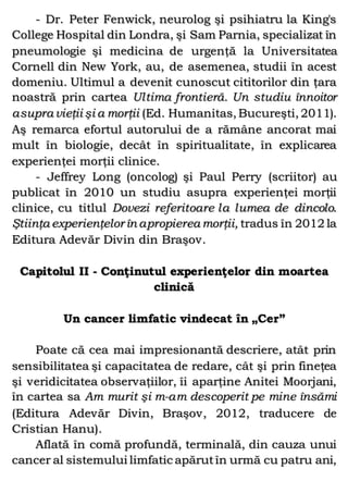 - Dr. Peter Fenwick, neurolog şi psihiatru la King's
College Hospital din Londra, şi Sam Parnia, specializat în
pneumologie şi medicina de urgenţă la Universitatea
Cornell din New York, au, de asemenea, studii în acest
domeniu. Ultimul a devenit cunoscut cititorilor din ţara
noastră prin cartea Ultima frontieră. Un studiu înnoitor
asupra vieţii şi a morţii (Ed. Humanitas, Bucureşti, 2011).
Aş remarca efortul autorului de a rămâne ancorat mai
mult în biologie, decât în spiritualitate, în explicarea
experienţei morţii clinice.
- Jeffrey Long (oncolog) şi Paul Perry (scriitor) au
publicat în 2010 un studiu asupra experienţei morţii
clinice, cu titlul Dovezi referitoare la lumea de dincolo.
Ştiinţa experienţelor în apropierea morţii, tradus în 2012 la
Editura Adevăr Divin din Braşov.
Capitolul II - Conţinutul experienţelor din moartea
clinică
Un cancer limfatic vindecat în „Cer”
Poate că cea mai impresionantă descriere, atât prin
sensibilitatea şi capacitatea de redare, cât şi prin fineţea
şi veridicitatea observaţiilor, îi aparţine Anitei Moorjani,
în cartea sa Am murit şi m-am descoperit pe mine însămi
(Editura Adevăr Divin, Braşov, 2012, traducere de
Cristian Hanu).
Aflată în comă profundă, terminală, din cauza unui
cancer al sistemului limfatic apărutîn urmă cu patru ani,
 