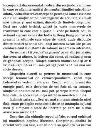 înconjurată de personalul medical din secţia de reanimare
în care se afla internată şi de membrii familiei sale, dintr-
odată, Anita observă că începe să perceapă lumea cu toate
cele cinci simţuri într-un alt registru de acuitate, cu mult
mai intens şi mai extins, dincolo de limitele obişnuite.
Deşi are ochii închişi, asistă la toate manevrele de
reanimare la care este supusă. îl vede pe fratele său în
avionul cu care venea din India la Hong Kong pentru a fi
prezent la ultimele sale clipe de viaţă, aude discuţiile
dintre medici şi soţul său, deşi acestea aveau loc pe un
coridor situat la distantă de salonul în care era internată.
Nu numai că îi „vedea” şi „auzea” pe cei din jurul său,
dar avea să afirme, la ieşirea din comă, că realiza şi ceea
ce gândeau aceştia. Simţea durerea mamei sale şi ar fi
vrut să-i spună să nu mai plângă pentru că nu mai are
nicio durere.
Dispariţia durerii se petrece în momentul în care
începe fenomenul de extracorporalizare, când deja
bolnavul se vede din afara sa. Corpul subtil, format din
energie pură, este desprins de cel fizic şi, ca urmare,
simţurile anatomice nu mai pot percepe nimic. Corpul
fizic este, în acea clipă, deja intrat în moartea clinică.
Iată mărturia sa: „Deşi nu mai simţeam nimic la nivel
fizic, eram pe deplin conştientă de ce se întâmpla în jurul
meu şi simţeam o stare de libertate pe care nu o mai
avusesem niciodată”.
Desprins din chingile corpului fizic, corpul spiritual
îşi manifestă deplina libertate. Conştiinţa, abolită la
nivelul corpului fizic, este în noua sa ipostază nu numai
 