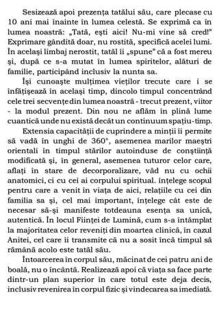 Sesizează apoi prezenţa tatălui său, care plecase cu
10 ani mai înainte în lumea celestă. Se exprimă ca în
lumea noastră: „Tată, eşti aici! Nu-mi vine să cred!”
Exprimare gândită doar, nu rostită, specifică acelei lumi.
În acelaşi limbaj nerostit, tatăl îi „spune” că a fost mereu
şi, după ce s-a mutat în lumea spiritelor, alături de
familie, participând inclusiv la nunta sa.
Îşi cunoaşte mulţimea vieţilor trecute care i se
înfăţişează în acelaşi timp, dincolo timpul concentrând
cele trei secvenţedin lumea noastră - trecut prezent, viitor
- la modul prezent. Din nou ne aflăm în plină lume
cuantică unde nu există decâtun continuumspaţiu-timp.
Extensia capacităţii de cuprindere a minţii îi permite
să vadă în unghi de 360°, asemenea marilor maeştri
orientali în timpul stărilor autoinduse de conştiinţă
modificată şi, în general, asemenea tuturor celor care,
aflaţi în stare de decorporalizare, văd nu cu ochii
anatomici, ci cu cei ai corpului spiritual. înţelege scopul
pentru care a venit în viaţa de aici, relaţiile cu cei din
familia sa şi, cel mai important, înţelege cât este de
necesar să-şi manifeste totdeauna esenţa sa unică,
autentică. În locul Fiinţei de Lumină, cum s-a întâmplat
la majoritatea celor reveniţi din moartea clinică, în cazul
Anitei, cel care îi transmite că nu a sosit încă timpul să
rămână acolo este tatăl său.
Întoarcerea în corpul său, măcinatde cei patru ani de
boală, nu o încântă. Realizează apoi că viaţa sa face parte
dintr-un plan superior în care totul este deja decis,
inclusiv revenirea în corpul fizic şi vindecarea sa imediată.
 
