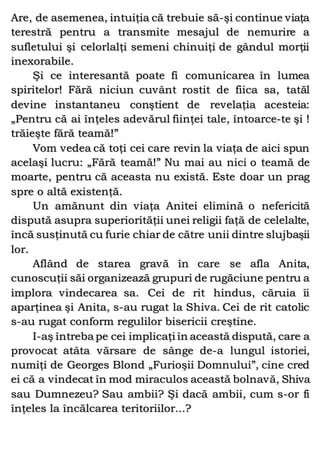 Are, de asemenea, intuiţia că trebuie să-şi continue viaţa
terestră pentru a transmite mesajul de nemurire a
sufletului şi celorlalţi semeni chinuiţi de gândul morţii
inexorabile.
Şi ce interesantă poate fi comunicarea în lumea
spiritelor! Fără niciun cuvânt rostit de fiica sa, tatăl
devine instantaneu conştient de revelaţia acesteia:
„Pentru că ai înţeles adevărul fiinţei tale, întoarce-te şi !
trăieşte fără teamă!”
Vom vedea că toţi cei care revin la viaţa de aici spun
acelaşi lucru: „Fără teamă!” Nu mai au nici o teamă de
moarte, pentru că aceasta nu există. Este doar un prag
spre o altă existenţă.
Un amănunt din viaţa Anitei elimină o nefericită
dispută asupra superiorităţii unei religii faţă de celelalte,
încă susţinută cu furie chiar de către unii dintre slujbaşii
lor.
Aflând de starea gravă în care se afla Anita,
cunoscuţii săi organizează grupuri de rugăciune pentru a
implora vindecarea sa. Cei de rit hindus, căruia îi
aparţinea şi Anita, s-au rugat la Shiva. Cei de rit catolic
s-au rugat conform regulilor bisericii creştine.
I-aş întreba pe cei implicaţi în această dispută, care a
provocat atâta vărsare de sânge de-a lungul istoriei,
numiţi de Georges Blond „Furioşii Domnului”, cine cred
ei că a vindecat în mod miraculos această bolnavă, Shiva
sau Dumnezeu? Sau ambii? Şi dacă ambii, cum s-or fi
înţeles la încălcarea teritoriilor...?
 