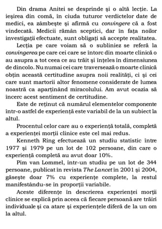 Din drama Anitei se desprinde şi o altă lecţie. La
ieşirea din comă, în ciuda tuturor verdictelor date de
medici, ea zâmbeşte şi afirmă cu convingere că a fost
vindecată. Medicii rămân sceptici, dar în faţa noilor
investigaţii efectuate, sunt obligaţi să accepte realitatea.
Lecţia pe care voiam să o subliniez se referă la
convingerea pe care cei care se întorc din moarte clinică o
au asupra a tot ceea ce au trăit şi înţeles în dimensiunea
de dincolo. Nu numai cei care traversează o moarte clinică
obţin această certitudine asupra noii realităţi, ci şi cei
care sunt martorii altor fenomene considerate de lumea
noastră ca aparţinând miracolului. Am avut ocazia să
încerc acest sentiment de certitudine.
Este de reţinut că numărul elementelor componente
într-o astfel de experienţă este variabil de la un subiect la
altul.
Procentul celor care au o experienţă totală, completă
a experienţei morţii clinice este cel mai redus.
Kenneth Ring efectuează un studiu statistic între
1977 şi 1979 pe un lot de 102 persoane, din care o
experienţă completă au avut doar 10%.
Pim van Lommel, într-un studiu pe un lot de 344
persoane, publicat în revista The Lancet în 2001 şi 2004,
găseşte doar 7% cu experienţe complete, la restul
manifestându-se în proporţii variabile.
Aceste diferenţe în descrierea experienţei morţii
clinice se explică prin aceea că fiecare persoană are trăiri
individuale şi ca atare şi experienţele diferă de la un om
la altul.
 