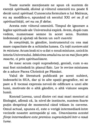 Toate sursele menţionate ne spun că suntem de
esenţă spirituală, divină şi viitorul omenirii nu poate fi
decât unul spiritual. Cunoscuta formulare a lui Malraux,
eu aş modifica-o, spunând că secolul XXI ori va fi al
spiritualităţii, ori nu va fi deloc.
Acesta este viitorul omenirii. Timpul de ignorare a
legilor spirituale ale Universului expiră. Avem, după cum
vedem, numeroase semne în acest sens. Suntem
îndemnaţi şi ajutaţi să facem un salt cuantic
În conştiinţă, în gândire, instrumentul cu cea mai
mare capacitate de a schimba lumea. Cu toţii suntem aici
în misiune. Acum însă ni s-a dat o nouă misiune, unică în
istoria Universului. Izbăvirea omuluinu seva mai faceprin
moarte, ci prin spiritualizare.
Se nasc acum copii supradotaţi, geniali, cum n-au
mai fost niciodată în planul fizic. Lor le revine misiunea
de a aduce Pacea Christică pe Pământ.
Valul de literatură publicată pe acest subiect,
îndeosebi în SUA, dar şi în alte spaţii geografice, mi se
pare a fi tocmai expresia nevoii de edificare a unei alte
lumi, motivate de o altă gândire, o altă viziune asupra
lumii.
Konrad Lorenz, unul dintre cei mai mari mentori ai
Etologiei, afirmă că, la nivel de instincte, suntem foarte
puţin desprinşi de momentul când trăiam în caverne.
Omul actual, spunea el, este o verigă intermediară între
vecinele noastre antropoide şi om. Umanizarea acestei
fiinţe intermediare este premisa supravieţuirii într-o nouă
lume.
 
