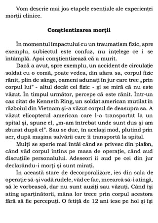 Vom descrie mai jos etapele esenţiale ale experienţei
morţii clinice.
Conştientizarea morţii
În momentul impactului cu un traumatism fizic, spre
exemplu, subiectul este confuz, nu înţelege ce i se
întâmplă. Apoi conştientizează că a murit.
Dacă a avut, spre exemplu, un accident de circulaţie
soldat cu o comă, poate vedea, din afara sa, corpul fizic
rănit, plin de sânge, oameni adunaţi în jur care trec „prin
corpul lui” - altul decât cel fizic - şi se miră că nu este
văzut. În timpul următor, percepe că este rănit. Într-un
caz citat de Kenneth Ring, un soldat american mutilat în
războiul din Vietnam şi-a văzut corpul de deasupra sa. A
văzut elicopterul american care l-a transportat la un
spital şi, spune el, „m-am întrebat unde sunt dus şi am
zburat după el”. Sau se duc, în acelaşi mod, plutind prin
aer, după maşina salvării care îi transportă la spital.
Mulţi se sperie mai întâi când se privesc din plafon,
când văd corpul întins pe masa de operaţie, când aud
discuţiile personalului. Adeseori îi aud pe cei din jur
declarându-i morţi şi sunt miraţi.
În această stare de decorporalizare, ies din sala de
operaţie să-şi vadă rudele, văd ce fac, încearcă să-i atingă,
să le vorbească, dar nu sunt auziţi sau văzuţi. Când îşi
ating aparţinătorii, mâna lor trece prin corpul acestora
fără să fie percepuţi. O fetiţă de 12 ani iese pe hol şi îşi
 
