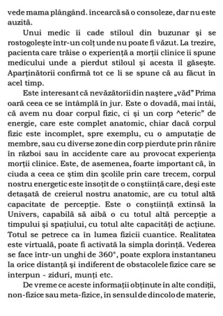 vede mama plângând. încearcăsă o consoleze, darnu este
auzită.
Unui medic îi cade stiloul din buzunar şi se
rostogoleşte într-un colţunde nu poate fi văzut.La trezire,
pacienta care trăise o experienţă a morţii clinice îi spune
medicului unde a pierdut stiloul şi acesta îl găseşte.
Aparţinătorii confirmă tot ce li se spune că au făcut în
acel timp.
Este interesantcă nevăzătoriidin naştere „văd” Prima
oară ceea ce se întâmplă în jur. Este o dovadă, mai întâi,
că avem nu doar corpul fizic, ci şi un corp ^eteric” de
energie, care este complet anatomic, chiar dacă corpul
fizic este incomplet, spre exemplu, cu o amputaţie de
membre, sau cu diverse zone din corp pierdute prin rănire
în război sau în accidente care au provocat experienţa
morţii clinice. Este, de asemenea, foarte important că, în
ciuda a ceea ce ştim din şcolile prin care trecem, corpul
nostru energetic este însoţitde o conştiinţă care, deşi este
detaşată de creierul nostru anatomic, are cu totul altă
capacitate de percepţie. Este o conştiinţă extinsă la
Univers, capabilă să aibă o cu totul altă percepţie a
timpului şi spaţiului, cu totul alte capacităţi de acţiune.
Totul se petrece ca în lumea fizicii cuantice. Realitatea
este virtuală, poate fi activată la simpla dorinţă. Vederea
se face într-un unghi de 360°, poate explora instantaneu
la orice distanţă şi indiferent de obstacolele fizice care se
interpun - ziduri, munţi etc.
De vreme ce aceste informaţii obţinute în alte condiţii,
non-fizice sau meta-fizice, în sensulde dincolode materie,
 