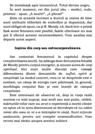 Se instalează apoi întunericul. Totul devine negru.
În acel moment, cei din jurul său - medici, rude,
prieteni - spun: „A murit!”, „A plecat!”
Ştim că această încetare a durerii şi starea de bine
sunt atribuite eliberării de endorfine şi dopamină, dar
suntobligatsă spun, ca şi R. Moody, că, dacă într-o primă
fază acest fenomen este posibil, fazele ulterioare nu mai
pot fi efectul acestor neuromediatori. Vom analiza mai
departe acest aspect.
Ieşirea din corp sau extracorporalizarea
Am comentat fenomenul la capitolul despre
conştientizarea morţii. Aş adăuga doar denumirea folosită
de Moody pentru corpul energetic, şi anume aceea de corp
spiritual. Aici sunt multe discuţii care vizează
diferenţierea dintre denumirile de suflet, spirit şi
conştiinţă. La modul concret, ceea ce se desprinde este o
entitate, un câmp de energie care păstrează, în general,
morfologia corpului fizic şi este însoţit de câmpul
conştiinţei.
Este interesant de observat că, deşi în viaţa reală
suntem cu toţii supuşi, mai mult sau mai puţin, uitării,
mărturiile celor care au avut o experienţă a morţii clinice
ne spun că în acea dimensiune se dovedeşte că nu uităm
nimic din ceea ce ni s-a întâmplat în viaţă. Sunt reţinute
amănunte, pentru noi complet nesemnificative. Vom
reveni mai târziu asupra acestui subiect.
 