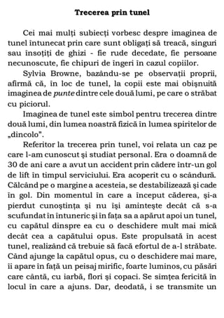 Trecerea prin tunel
Cei mai mulţi subiecţi vorbesc despre imaginea de
tunel întunecat prin care sunt obligaţi să treacă, singuri
sau însoţiţi de ghizi - fie rude decedate, fie persoane
necunoscute, fie chipuri de îngeri în cazul copiilor.
Sylvia Browne, bazându-se pe observaţii proprii,
afirmă că, în loc de tunel, la copii este mai obişnuită
imaginea de punte dintre cele două lumi, pe care o străbat
cu piciorul.
Imaginea de tunel este simbol pentru trecerea dintre
două lumi, din lumea noastră fizică în lumea spiritelor de
„dincolo”.
Referitor la trecerea prin tunel, voi relata un caz pe
care l-am cunoscut şi studiat personal. Era o doamnă de
30 de ani care a avut un accident prin cădere într-un gol
de lift în timpul serviciului. Era acoperit cu o scândură.
Călcând pe o margine a acesteia, se destabilizează şi cade
în gol. Din momentul în care a început căderea, şi-a
pierdut cunoştinţa şi nu îşi aminteşte decât că s-a
scufundatîn întuneric şi în faţa sa a apărut apoi un tunel,
cu capătul dinspre ea cu o deschidere mult mai mică
decât cea a capătului opus. Este propulsată în acest
tunel, realizând că trebuie să facă efortul de a-l străbate.
Când ajunge la capătul opus, cu o deschidere mai mare,
îi apare în faţă un peisaj mirific, foarte luminos, cu păsări
care cântă, cu iarbă, flori şi copaci. Se simţea fericită în
locul în care a ajuns. Dar, deodată, i se transmite un
 