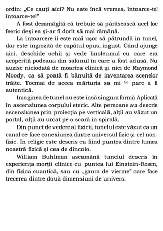 ordin: „Ce cauţi aici? Nu este încă vremea. întoarce-te!
întoarce-te!”
A fost dezamăgită că trebuie să părăsească acel loc
feeric deşi ea şi-ar fi dorit să mai rămână.
La întoarcere îi este mai uşor să pătrundă în tunel,
dar este îngrozită de capătul opus, îngust. Când ajunge
aici, deschide ochii şi vede linoleumul cu care era
acoperită podeaua din salonul în care a fost adusă. Nu
auzise niciodată de moartea clinică şi nici de Raymond
Moody, ca să poată fi bănuită de inventarea scenelor
trăite. Tocmai de aceea mărturia sa mi Se pare a fi
autentică.
Imaginea de tunel nu este însă singura formă Aplicată
în ascensiunea corpului eteric. Alte persoane au descris
ascensiunea prin proiecţia pe verticală, alţii au văzut un
portal, alţii au urcat pe o scară în spirală.
Din punct de vedere al fizicii, tunelul este văzut ca un
canal ce face conexiunea dintre universul fizic şi cel non-
fizic. În religie este descris ca fiind puntea dintre lumea
noastră fizică şi cea de dincolo.
William Buhlman aseamănă tunelul descris în
experienţa morţii clinice cu puntea lui Einstein-Rosen,
din fizica cuantică, sau cu „gaura de vierme” care face
trecerea dintre două dimensiuni de univers.
 