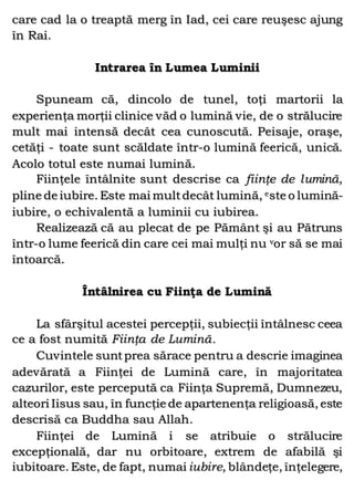 care cad la o treaptă merg în Iad, cei care reuşesc ajung
în Rai.
Intrarea în Lumea Luminii
Spuneam că, dincolo de tunel, toţi martorii la
experienţa morţii clinice văd o lumină vie, de o strălucire
mult mai intensă decât cea cunoscută. Peisaje, oraşe,
cetăţi - toate sunt scăldate într-o lumină feerică, unică.
Acolo totul este numai lumină.
Fiinţele întâlnite sunt descrise ca fiinţe de lumină,
pline de iubire. Este mai multdecât lumină, este o lumină-
iubire, o echivalentă a luminii cu iubirea.
Realizează că au plecat de pe Pământ şi au Pătruns
într-o lume feerică din care cei mai mulţi nu vor să se mai
întoarcă.
Întâlnirea cu Fiinţa de Lumină
La sfârşitul acestei percepţii, subiecţii întâlnesc ceea
ce a fost numită Fiinţa de Lumină.
Cuvintele suntprea sărace pentru a descrie imaginea
adevărată a Fiinţei de Lumină care, în majoritatea
cazurilor, este percepută ca Fiinţa Supremă, Dumnezeu,
alteori Iisus sau, în funcţie de apartenenţa religioasă, este
descrisă ca Buddha sau Allah.
Fiinţei de Lumină i se atribuie o strălucire
excepţională, dar nu orbitoare, extrem de afabilă şi
iubitoare. Este, de fapt, numai iubire, blândeţe, înţelegere,
 