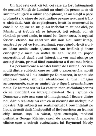 Un fapt este cert: că toţi cei care au fost întâmpinaţi
de această Fiinţă de Lumină au simţit în prezenţa sa că
sunt învăluiţi cu o iubire copleşitoare, că au simţit o pace
profundă şi o stare de beatitudine pe care n-au mai trăit-
o niciodată. Atât de copleşitoare, încât în momentul în
care li se spune că nu şi-au încheiat misiunea aici, pe
Pământ, şi trebuie să se întoarcă, toţi refuză, vor să
rămână pe veci acolo, în sânul lui Dumnezeu, în regatul
fericirii eterne. Iar când vin din nou aici, sunt iritaţi,
supăraţi pe cei ce i-au reanimat, reproşându-le că nu i-
au lăsat acolo unde ajunseseră. Am întâlnit şi între
cunoştinţele mele un astfel de caz. Există în popor
superstiţia că dacă sunt întorşi, nu vor mai ajunge pe
acelaşi drum, primul fiind considerat a fi cel mai fericit.
Ca personificare a acestei Fiinţe de Lumină, cei mai
mulţi dintre subiecţii care au trăit o experienţă a morţii
clinice afirmă că l-au întâlnit pe Dumnezeu, în sensul de
impresie trăită, nu de identificare a unei imagini
antropomorfe, care ar aminti de o figură asemănătoare
nouă. Pe Dumnezeu nu l-a văzut nimeni niciodată pentru
că se identifică cu întregul existent. Se şi spune că
Dumnezeu este aşa cum şi-l imaginează I fiecare dintre
noi, dar în realitate nu este ca în niciuna din închipuirile
noastre. Alţi subiecţi au sentimentul că l-au întâlnit pe
Iisus, de astă dată fiind posibil să fie descris ca un frumos
chip uman. Aşa l-a văzut, spre exemplu, medicul
psihiatru George Ritchie, cazul de experienţă a morţii
clinice care a stârnit curiozitatea lui Raymond Moody
 
