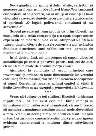 Noua gândire, ne spune şi John White, va trebui să
genereze un alt om, numitde către el Homo Noeticus, omul
cunoaşterii, al colaborării, nu al urii şi al violenţei. Omul
viitorului va avea atributele necesare universului cuantic
şi spiritual: „O logică polivalentă, simultană şi nu
secvenţială”.
Scopul pe care mi l-am propus ca prim obiectiv nu
este acela de a relua ceea ce deja s-a spus despre aceste
experienţe de moarte clinică, ci să întreprind o sinteză a
tuturor dateloroferite de sursele comentate aici, având ca
finalitate descrierea unui tablou cât mai aproape de
realitate al lumii de dincolo.
În al doilea rând, mi-am propus să supun discuţiei
semnificaţia pe care o pot avea pentru noi, cei de aici,
elementele relevate de studiul morţii clinice.
Ajungând la concluzia că eroul principal care
traversează şi ordonează toate dimensiunile Universului
este Conştiinţa Cosmică,din trunchiul căreia se desprinde
şi ramul Conştiinţei noastre, primul capitol al cărţii îl
dedic Conştiinţei ca axesenţial şiprimordial al Universului.
* * *
Vreau să-i asigur pe toţi slujitorii Bisericii - critici sau
îngăduitori - că am avut cele mai bune intenţii în
formularea concluziilor acestui material, că am încercat
să menajez la maximum credinţa mamei mele, devenită şi
a mea. Vreau, în acelaşi timp, să afirm că sunt în egală
măsură şi un om de cunoaştere ştiinţifică şi nu pot ignora
evidenţa demonstrată a multora dintre adevărurile
ştiinţei.
 