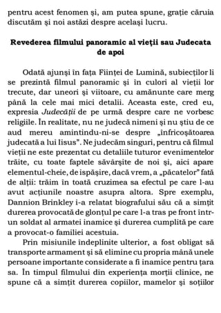 pentru acest fenomen şi, am putea spune, graţie căruia
discutăm şi noi astăzi despre acelaşi lucru.
Revederea filmului panoramic al vieţii sau Judecata
de apoi
Odată ajunşi în faţa Fiinţei de Lumină, subiecţilor li
se prezintă filmul panoramic şi în culori al vieţii lor
trecute, dar uneori şi viitoare, cu amănunte care merg
până la cele mai mici detalii. Aceasta este, cred eu,
expresia Judecăţii de pe urmă despre care ne vorbesc
religiile. În realitate, nu ne judecă nimeni şi nu ştiu de ce
aud mereu amintindu-ni-se despre „înfricoşătoarea
judecată a lui Iisus”. Ne judecăm singuri, pentru că filmul
vieţii ne este prezentat cu detaliile tuturor evenimentelor
trăite, cu toate faptele săvârşite de noi şi, aici apare
elementul-cheie, de ispăşire, dacă vrem, a „păcatelor” fată
de alţii: trăim în toată cruzimea sa efectul pe care l-au
avut acţiunile noastre asupra altora. Spre exemplu,
Dannion Brinkley i-a relatat biografului său că a simţit
durerea provocată de glonţul pe care l-a tras pe front într-
un soldat al armatei inamice şi durerea cumplită pe care
a provocat-o familiei acestuia.
Prin misiunile îndeplinite ulterior, a fost obligat să
transporte armament şi să elimine cu propria mână unele
persoane importante considerate a fi inamice pentru ţara
sa. În timpul filmului din experienţa morţii clinice, ne
spune că a simţit durerea copiilor, mamelor şi soţiilor
 