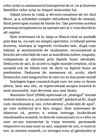 celor ucişi cu armamentul transportat de el, ca şi durerea
familiilor celor ucişi în timpul misiunilor lui.
Odată întors la viaţă, a devenit conştient de tot răul
făcut, şi-a schimbat complet atitudinea faţă de semeni,
fiind preocupat numai de binele lor. Dar povestea acestui
personaj excepţional nu se opreşte aici şi o vom aborda în
alt capitol.
Este interesant că în timp ce filmul vieţii se perindă
prin faţa ta, nu eşti un simplu spectator, ci trăieşti aievea
durerea, tristeţea şi regretele victimelor tale, după cum
trăieşti şi sentimentele de mulţumire, recunoştinţă şi
fericire ale celorfaţă de care ai manifestatiubire, empatie,
compasiune şi altruism prin faptele bune săvârşite.
Deducem de aici, în acord cu legile moralei creştine, că la
această oră de bilanţ este de dorit ca faptele bune să
predomine. Deducem de asemenea că, acolo, slavă
Domnului, este singurul loc m care nu se mai poate minţi!
Înţelegem legea cosmică după care tot ceea ce facem
altora, bine sau rău, se repercutează asupra noastră în
mod inexorabil, mai devreme sau mai târziu.
Stanislav Grof (2006) apreciază că „dialogul” mental
trebuie înţeles ca o „evaluare morală”, părând să fie, după
cum menţionam şi noi, echivalentul „Judecăţii de apoi”,
pe care subiectul şi-o face singur. Este interesant de
observat că, pentru a sesiza întreaga încărcătură
emoţională a noastră, în directă comunicare cu a celor cu
care ne-am intersectat în viaţa terestră, persoanele
respective nu mai sunt ca aici, separate de noi, ci sunt în
noi, în mintea noastră, cu întregul ecou al gândurilor şi
 