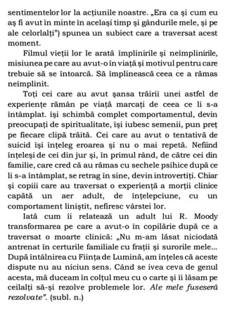 sentimentelor lor la acţiunile noastre. „Era ca şi cum eu
aş fi avut în minte în acelaşi timp şi gândurile mele, şi pe
ale celorlalţi”) spunea un subiect care a traversat acest
moment.
Filmul vieţii lor le arată împlinirile şi neîmplinirile,
misiunea pe care au avut-o în viaţă şi motivul pentru care
trebuie să se întoarcă. Să împlinească ceea ce a rămas
neîmplinit.
Toţi cei care au avut şansa trăirii unei astfel de
experienţe rămân pe viaţă marcaţi de ceea ce li s-a
întâmplat. îşi schimbă complet comportamentul, devin
preocupaţi de spiritualitate, îşi iubesc semenii, pun preţ
pe fiecare clipă trăită. Cei care au avut o tentativă de
suicid îşi înţeleg eroarea şi nu o mai repetă. Nefiind
înţeleşi de cei din jur şi, în primul rând, de către cei din
familie, care cred că au rămas cu sechele psihice după ce
li s-a întâmplat, se retrag în sine, devin introvertiţi. Chiar
şi copiii care au traversat o experienţă a morţii clinice
capătă un aer adult, de înţelepciune, cu un
comportament liniştit, nefiresc vârstei lor.
Iată cum îi relatează un adult lui R. Moody
transformarea pe care a avut-o în copilărie după ce a
traversat o moarte clinică: „Nu m-am lăsat niciodată
antrenat în certurile familiale cu fraţii şi surorile mele...
După întâlnirea cu Fiinţa de Lumină, am înţeles că aceste
dispute nu au niciun sens. Când se ivea ceva de genul
acesta, mă duceam în colţul meu cu o carte şi îi lăsam pe
ceilalţi să-şi rezolve problemele lor. Ale mele fuseseră
rezolvate”. (subl. n.)
 