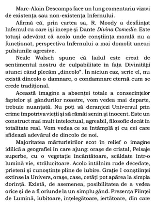Marc-Alain Descamps face un lung comentariu vizavi
de existenţa sau non-existenţa Infernului.
Afirmă că, prin cartea sa, R. Moody a desfiinţat
Infernul cu care îşi începe şi Dante Divina Comedie. Este
totuşi adevărat că acolo unde conştiinţa morală nu a
funcţionat, perspectiva Infernului a mai domolit uneori
pulsiunile agresive.
Neale Walsch spune că Iadul este creat de
sentimentul nostru de culpabilitate în faţa Divinităţii
atunci când plecăm „dincolo”. În niciun caz, scrie el, nu
există dincolo o damnare, o condamnare eternă cum se
crede tradiţional.
Această imagine a absenţei totale a consecinţelor
faptelor şi gândurilor noastre, vom vedea mai departe,
trebuie nuanţată. Nu poţi să deranjezi Universul prin
crime împotrivavieţii şi să rămâi senin şi inocent. Este un
construct mai mult intelectual, agreabil, filosofic decât în
totalitate real. Vom vedea ce se întâmplă şi cu cei care
sfidează adevărul de dincolo de noi.
Majoritatea mărturisirilor scot în relief o imagine
idilică a geografiei în care ajung: oraşe de cristal, Peisaje
superbe, cu o vegetaţie încântătoare, scăldate într-o
lumină vie, strălucitoare. Acolo întâlnim rude decedate,
prieteni şi cunoştinţe pline de iubire. Graţie I conştiinţei
extinse la Univers, oraşe, case, cetăţi pot apărea la simpla
dorinţă. Există, de asemenea, posibilitatea de a vedea
orice şi de a fi oriunde la un simplu gând. Prezenţa Fiinţei
de Lumină, iubitoare, înţelegătoare, iertătoare, din care
 