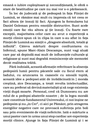 emană o iubire copleşitoare şi necondiţionată, le oferă o
stare de beatitudine pe care nu mai vor s-o părăsească.
În loc de judecată şi de pedeapsă în faţa Fiinţei de
Lumină, se rămâne mai mult cu impresia că tot ceea ce
faci altora ţie însuţi îţi faci. Ajungem la formularea lui
Daniel Goleman pentru emoţiile distructive. Sunt acele
emoţii care fac rău altora şi ţie însuţi. Cu foarte rare
excepţii, majoritatea celor care au avut o experienţă a
morţii clinice spun că în clipa în care s-au aflat în faţa
Fiinţei de Lumină au simţit o „dragoste absolută, totală şi
infinită”. Câteva mărturii despre confruntarea cu
Infernul, spune Marc-Alain Descamps, sunt vagi aluzii
care par să depindă mai mult de influenţele culturale şi
religioase şi sunt mai degrabă reminiscenţe ale memoriei
decât realitatea trăită.
Fără îndoială, această afirmaţie referitoare la absenţa
pedepsirii lumii pentru păcatele sale cu focul etern al
Iadului, cu aruncarea în cazanele cu smoală topită,
această idee a pedepsei atât de înrădăcinată în ] morala
creştină, zice Descamps, a trezit revolta intelectualilor,
care au preferat să devină materialişti şi să nege existenţa
vieţii după moarte. Personal, cred că Dumnezeu nu are
rolul de a pedepsi abaterile noastre ; de la legea morală
care constituie fundamentul Universului, ci noi înşine ne
pedepsim şi nu „în Cer”, ci aici pe Pământ, prin atragerea
energiilor negative care ne provoacă suferinţa prin boli
sau prin evenimente de viaţă nefericite. Iată o mărturie a
unui pastor care în urma unui stop cardiac are experienţa
morţii clinice. Ajunge în faţa Fiinţei de Lumină şi i se
 