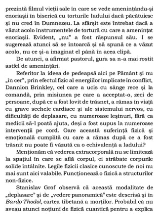 prezintă filmul vieţii sale în care se vede ameninţându-şi
enoriaşii în biserică cu torturile Iadului dacă păcătuiesc
şi nu cred în Dumnezeu. La sfârşit este întrebat dacă a
văzut acolo instrumentele de tortură cu care a ameninţat
enoriaşii. Evident, „nu” a fost răspunsul său. I se
sugerează atunci să se întoarcă şi să spună ce a văzut
acolo, nu ce şi-a imaginat el până în acea clipă.
De atunci, a afirmat pastorul, gura sa n-a mai rostit
astfel de ameninţări.
Referitor la ideea de pedeapsă aici pe Pământ şi nu
„în cer”, prin efectul fizic al energiilorimplicate în conflict,
Dannion Brinkley, cel care a ucis cu sânge rece şi la
comandă, prin misiunea pe care a acceptat-o, zeci de
persoane, după ce a fost lovit de trăsnet, a rămas în viaţă
cu grave sechele cardiace şi ale sistemului nervos, cu
dificultăţi de deplasare, cu numeroase leşinuri, fără ca
medicii să-l poată ajuta, deşi a fost supus la numeroase
intervenţii pe cord. Oare această suferinţă fizică şi
emoţională cumplită cu care a rămas după ce a fost
trăsnit nu poate fi văzută ca o echivalenţă a Iadului?
Menţionăm că vederea extracorporală nu se limitează
la spaţiul în care se află corpul, ci străbate corpurile
solide întâlnite. Legile fizicii clasice cunoscute de noi nu
mai sunt aici valabile. Funcţionează o fizică a structurilor
non-fizice.
Stanislav Grof observă că această modalitate de
„deplasare” şi de „vedere panoramică” este descrisă şi în
Bardo Thodol, cartea tibetană a morţilor. Probabil că nu
aveau atunci noţiuni de fizică cuantică pentru a explica
 