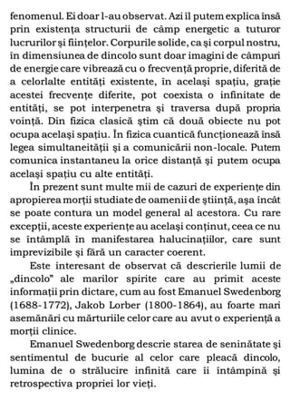 fenomenul. Ei doar l-au observat. Azi îl putem explica însă
prin existenţa structurii de câmp energetic a tuturor
lucrurilorşi fiinţelor. Corpurile solide, ca şi corpul nostru,
în dimensiunea de dincolo sunt doar imagini de câmpuri
de energie care vibrează cu o frecvenţă proprie, diferită de
a celorlalte entităţi existente, în acelaşi spaţiu, graţie
acestei frecvenţe diferite, pot coexista o infinitate de
entităţi, se pot interpenetra şi traversa după propria
voinţă. Din fizica clasică ştim că două obiecte nu pot
ocupa acelaşi spaţiu. În fizica cuantică funcţionează însă
legea simultaneităţii şi a comunicării non-locale. Putem
comunica instantaneu la orice distanţă şi putem ocupa
acelaşi spaţiu cu alte entităţi.
În prezent sunt multe mii de cazuri de experienţe din
apropierea morţii studiate de oamenii de ştiinţă, aşa încât
se poate contura un model general al acestora. Cu rare
excepţii, aceste experienţe au acelaşi conţinut, ceea ce nu
se întâmplă în manifestarea halucinaţiilor, care sunt
imprevizibile şi fără un caracter coerent.
Este interesant de observat că descrierile lumii de
„dincolo” ale marilor spirite care au primit aceste
informaţii prin dictare, cum au fost Emanuel Swedenborg
(1688-1772), Jakob Lorber (1800-1864), au foarte mari
asemănări cu mărturiile celor care au avut o experienţă a
morţii clinice.
Emanuel Swedenborg descrie starea de seninătate şi
sentimentul de bucurie al celor care pleacă dincolo,
lumina de o strălucire infinită care îi întâmpină şi
retrospectiva propriei lor vieţi.
 
