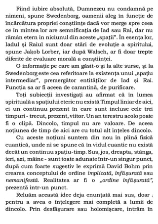 Fiind iubire absolută, Dumnezeu nu condamnă pe
nimeni, spune Swedenborg, oamenii aleg în funcţie de
încărcătura propriei conştiinţe dacă vor merge spre ceea
ce în mintea lor are semnificaţia de Iad sau Rai, dar nu
rămân etern în niciunul din aceste „spaţii”. În esenţa lor,
Iadul şi Raiul sunt doar stări de evoluţie a spiritului,
spune Jakob Lorber, iar după Walsch, ar fi doar trepte
diferite de evaluare morală a conştiinţei.
O informaţie pe care am găsit-o şi la alte surse, şi la
Swedenborg este cea referitoare la existenţa unui „spaţiu
intermediar”, premergător entităţilor de Iad şi Rai.
Funcţia sa ar fi aceea de carantină, de purificare.
Toţi subiecţii investigaţi au afirmat că în lumea
spirituală a spaţiului eteric nu există Timpul liniarde aici,
ci un continuu prezent în care sunt incluse cele trei
timpuri - trecut, prezent, viitor. Un an terestru acolo poate
fi o clipă. Dincolo, timpul nu are valoare. De aceea
noţiunea de timp de aici are cu totul alt înţeles dincolo.
Cu aceste noţiuni suntem din nou în plină fizică
cuantică, unde ni se spune că în vidul cuantic nu există
decât un continuu spaţiu-timp. Sus, jos, dreapta, stânga,
ieri, azi, mâine - sunt toate adunate într-un singur punct,
după cum foarte sugestiv le exprimă David Bohm prin
crearea conceptului de ordine implicată, înfăşurată sau
nemanifestă. Realitatea ar fi o „ordine înfăşurată”,
prezentă într-un punct.
Reluăm această idee deja enunţată mai sus, doar ;
pentru a avea o înţelegere mai completă a lumii de
dincolo. Prin desfăşurare sau holomişcare, intrăm în
 