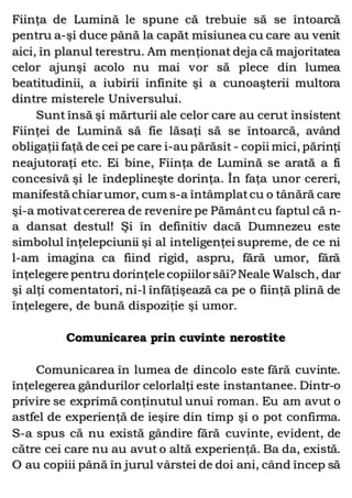 Fiinţa de Lumină le spune că trebuie să se întoarcă
pentru a-şi duce până la capăt misiunea cu care au venit
aici, în planul terestru. Am menţionat deja că majoritatea
celor ajunşi acolo nu mai vor să plece din lumea
beatitudinii, a iubirii infinite şi a cunoaşterii multora
dintre misterele Universului.
Sunt însă şi mărturii ale celor care au cerut insistent
Fiinţei de Lumină să fie lăsaţi să se întoarcă, având
obligaţii faţă de cei pe care i-au părăsit - copii mici, părinţi
neajutoraţi etc. Ei bine, Fiinţa de Lumină se arată a fi
concesivă şi le îndeplineşte dorinţa. În faţa unor cereri,
manifestă chiarumor, cum s-a întâmplatcu o tânără care
şi-a motivatcererea de revenire pe Pământcu faptul că n-
a dansat destul! Şi în definitiv dacă Dumnezeu este
simbolul înţelepciunii şi al inteligenţei supreme, de ce ni
l-am imagina ca fiind rigid, aspru, fără umor, fără
înţelegere pentru dorinţele copiilorsăi?Neale Walsch, dar
şi alţi comentatori, ni-l înfăţişează ca pe o fiinţă plină de
înţelegere, de bună dispoziţie şi umor.
Comunicarea prin cuvinte nerostite
Comunicarea în lumea de dincolo este fără cuvinte.
înţelegerea gândurilor celorlalţi este instantanee. Dintr-o
privire se exprimă conţinutul unui roman. Eu am avut o
astfel de experienţă de ieşire din timp şi o pot confirma.
S-a spus că nu există gândire fără cuvinte, evident, de
către cei care nu au avut o altă experienţă. Ba da, există.
O au copiii până în jurul vârstei de doi ani, când încep să
 